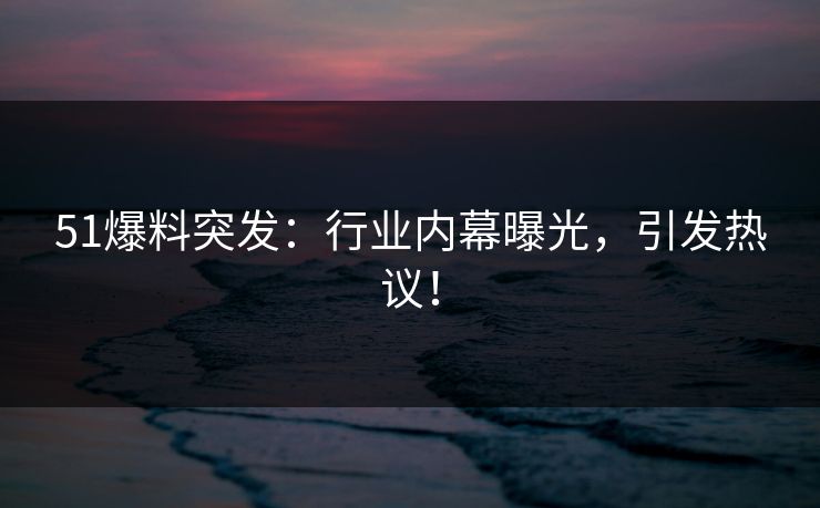51爆料突发：行业内幕曝光，引发热议！