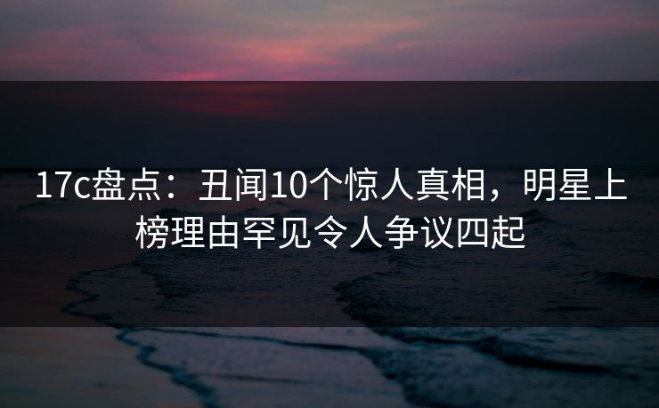 17c盘点:丑闻10个惊人真相,明星上榜理由罕见令人争议四起 17c盘点:丑闻10个惊人真相,明星上榜理由罕见令人争议四起