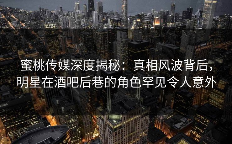 蜜桃传媒深度揭秘：真相风波背后，明星在酒吧后巷的角色罕见令人意外