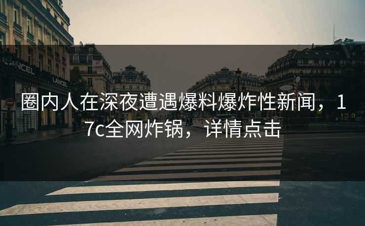 圈内人在深夜遭遇爆料爆炸性新闻，17c全网炸锅，详情点击