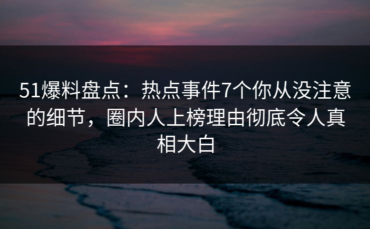 51爆料盘点：热点事件7个你从没注意的细节，圈内人上榜理由彻底令人真相大白