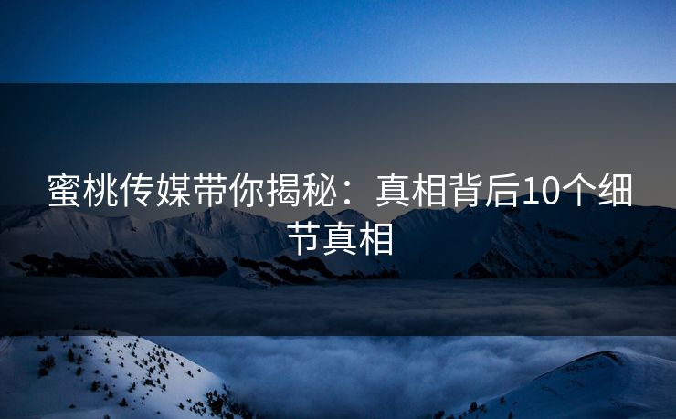 蜜桃传媒带你揭秘:真相背后10个细节真相 蜜桃传媒带你揭秘:真相背后10个细节真相