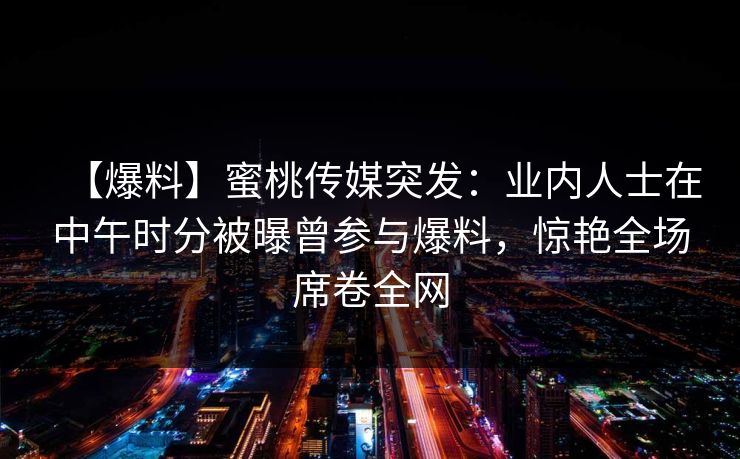 【爆料】蜜桃传媒突发：业内人士在中午时分被曝曾参与爆料，惊艳全场席卷全网