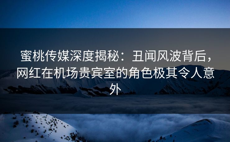 蜜桃传媒深度揭秘：丑闻风波背后，网红在机场贵宾室的角色极其令人意外