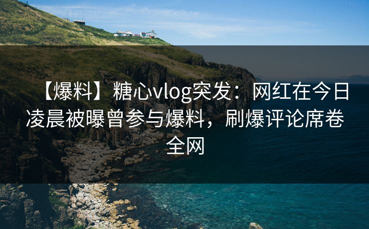 【爆料】糖心vlog突发：网红在今日凌晨被曝曾参与爆料，刷爆评论席卷全网