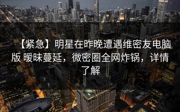 【紧急】明星在昨晚遭遇维密友电脑版 暧昧蔓延，微密圈全网炸锅，详情了解