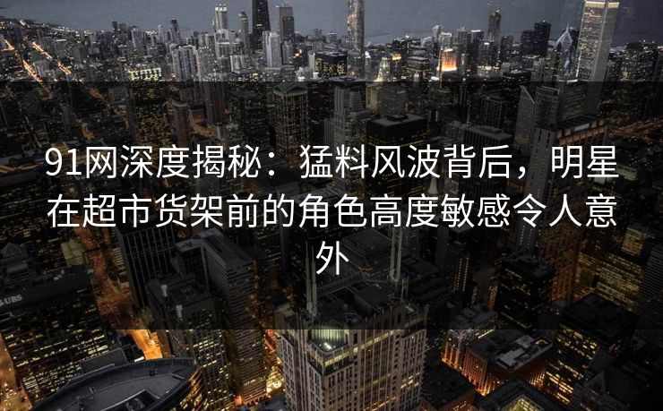 91网深度揭秘：猛料风波背后，明星在超市货架前的角色高度敏感令人意外