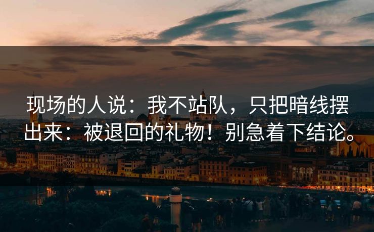 现场的人说：我不站队，只把暗线摆出来：被退回的礼物！别急着下结论。