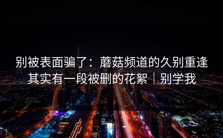 别被表面骗了：蘑菇频道的久别重逢其实有一段被删的花絮｜别学我