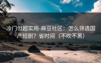 冷门但超实用-麻豆社区：怎么筛选国产短剧？省时间（不吹不黑）