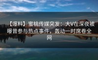 【爆料】蜜桃传媒突发：大V在深夜被曝曾参与热点事件，轰动一时席卷全网