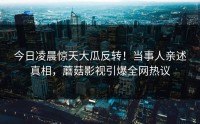 今日凌晨惊天大瓜反转！当事人亲述真相，蘑菇影视引爆全网热议