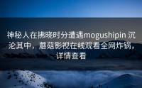 神秘人在拂晓时分遭遇mogushipin 沉沦其中，蘑菇影视在线观看全网炸锅，详情查看