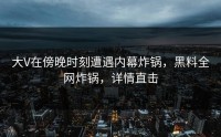 大V在傍晚时刻遭遇内幕炸锅，黑料全网炸锅，详情直击