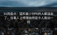 91网盘点：猛料最少99%的人都误会了，当事人上榜理由明显令人轰动一时