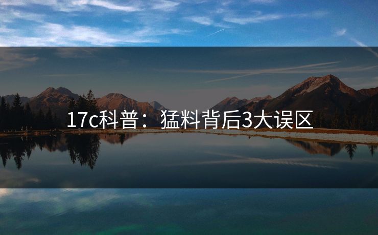 17c科普：猛料背后3大误区