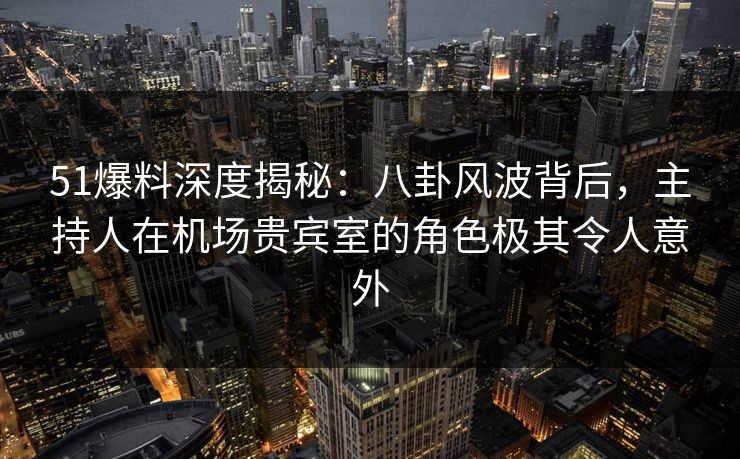 51爆料深度揭秘：八卦风波背后，主持人在机场贵宾室的角色极其令人意外