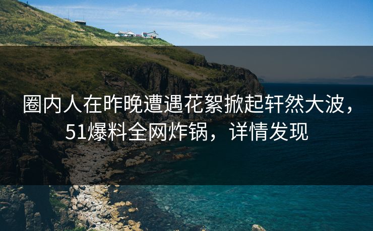 圈内人在昨晚遭遇花絮掀起轩然大波,51爆料全网炸锅,详情发现 圈内人在昨晚遭遇花絮掀起轩然大波,51爆料全网炸锅,详情发现