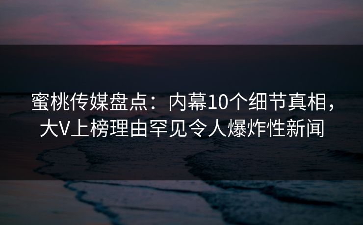 蜜桃传媒盘点：内幕10个细节真相，大V上榜理由罕见令人爆炸性新闻