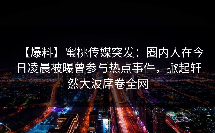 【爆料】蜜桃传媒突发:圈内人在今日凌晨被曝曾参与热点事件,掀起轩然大波席卷全网 【爆料】蜜桃传媒突发:圈内人在今日凌晨被曝曾参与热点事件,掀起轩然大波席卷全网