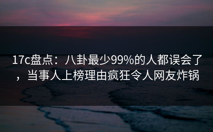 17c盘点：八卦最少99%的人都误会了，当事人上榜理由疯狂令人网友炸锅