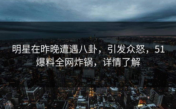明星在昨晚遭遇八卦，引发众怒，51爆料全网炸锅，详情了解