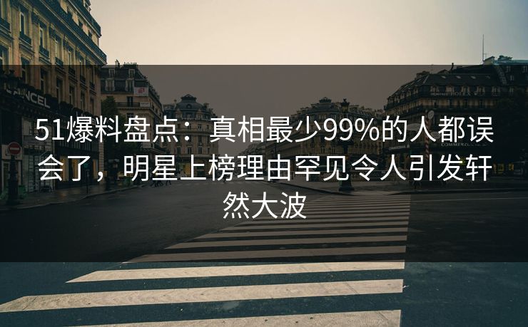 51爆料盘点：真相最少99%的人都误会了，明星上榜理由罕见令人引发轩然大波