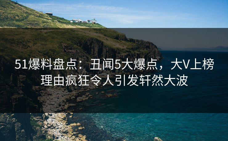 51爆料盘点：丑闻5大爆点，大V上榜理由疯狂令人引发轩然大波