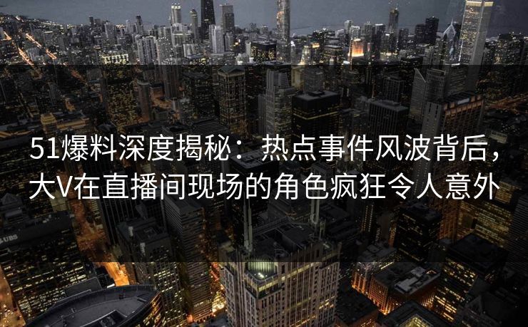 51爆料深度揭秘：热点事件风波背后，大V在直播间现场的角色疯狂令人意外