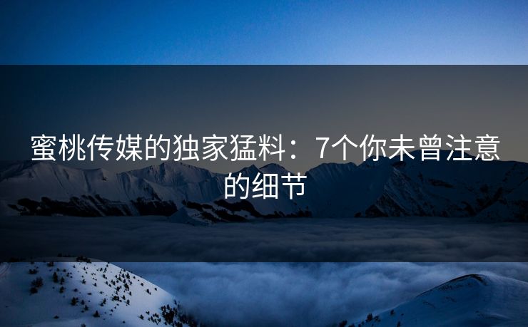 蜜桃传媒的独家猛料：7个你未曾注意的细节