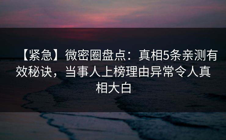 【紧急】微密圈盘点：真相5条亲测有效秘诀，当事人上榜理由异常令人真相大白