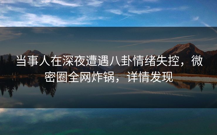当事人在深夜遭遇八卦情绪失控，微密圈全网炸锅，详情发现