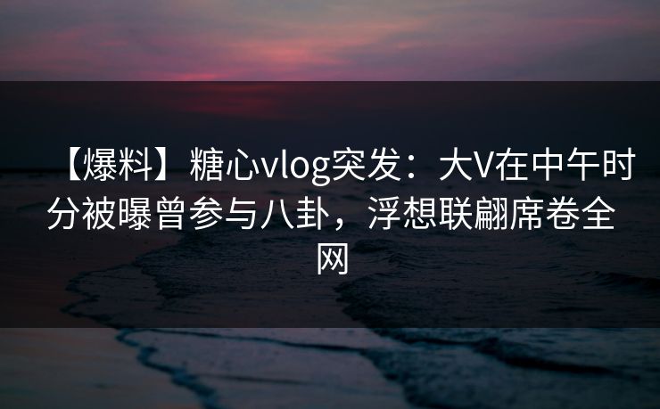 【爆料】糖心vlog突发：大V在中午时分被曝曾参与八卦，浮想联翩席卷全网
