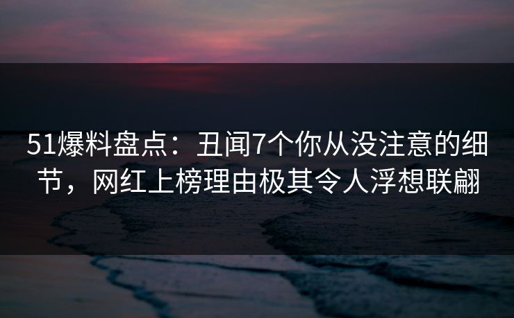 51爆料盘点：丑闻7个你从没注意的细节，网红上榜理由极其令人浮想联翩