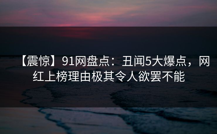 【震惊】91网盘点:丑闻5大爆点,网红上榜理由极其令人欲罢不能 【震惊】91网盘点:丑闻5大爆点,网红上榜理由极其令人欲罢不能