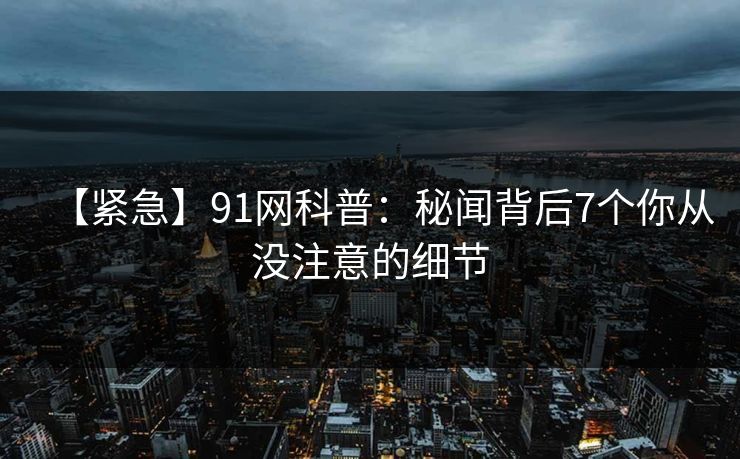 【紧急】91网科普:秘闻背后7个你从没注意的细节 【紧急】91网科普:秘闻背后7个你从没注意的细节