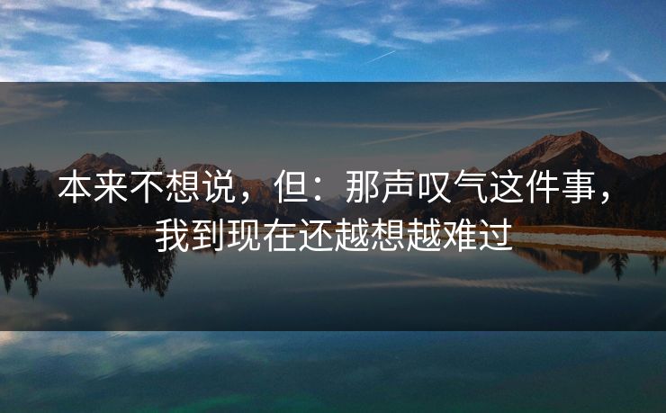 本来不想说，但：那声叹气这件事，我到现在还越想越难过