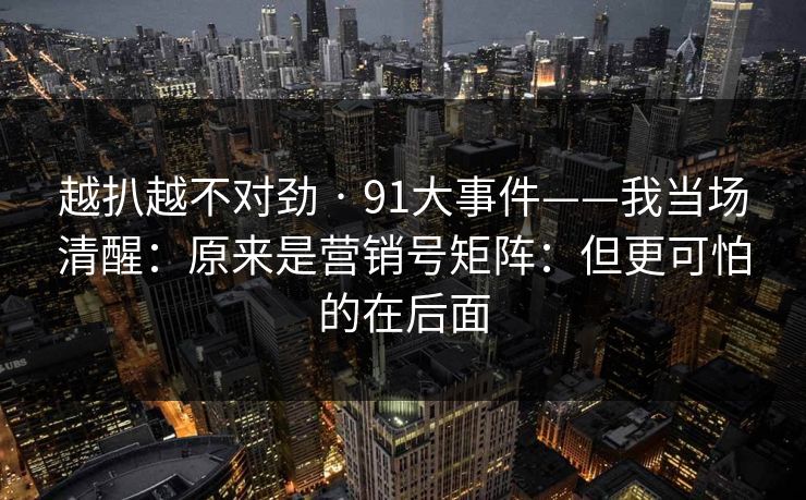 越扒越不对劲 · 91大事件——我当场清醒：原来是营销号矩阵：但更可怕的在后面