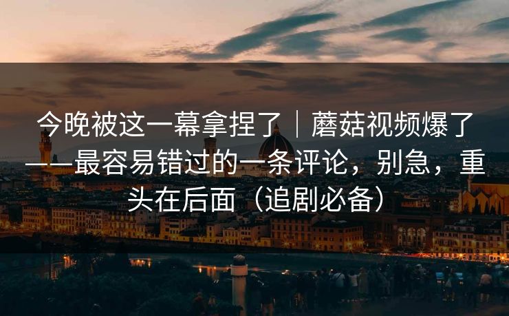 今晚被这一幕拿捏了|蘑菇视频爆了——最容易错过的一条评论,别急,重头在后面(追剧必备) 今晚被这一幕拿捏了|蘑菇视频爆了——最容易错过的一条评论,别急,重头在后面(追剧必备)
