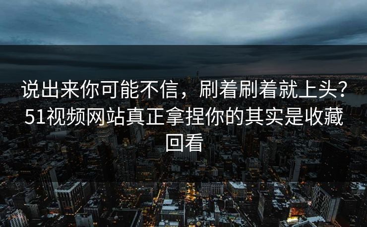 说出来你可能不信，刷着刷着就上头？51视频网站真正拿捏你的其实是收藏回看