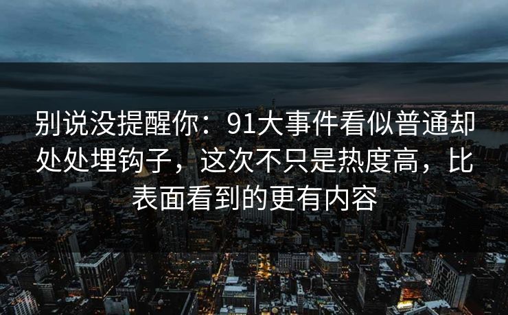 别说没提醒你:91大事件看似普通却处处埋钩子,这次不只是热度高,比表面看到的更有内容 别说没提醒你:91大事件看似普通却处处埋钩子,这次不只是热度高,比表面看到的更有内容