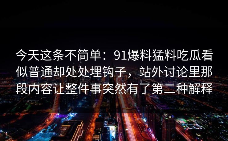 今天这条不简单:91爆料猛料吃瓜看似普通却处处埋钩子,站外讨论里那段内容让整件事突然有了第二种解释 今天这条不简单:91爆料猛料吃瓜看似普通却处处埋钩子,站外讨论里那段内容让整件事突然有了第二种解释