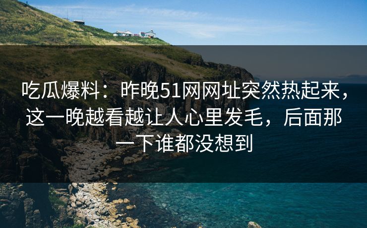 吃瓜爆料:昨晚51网网址突然热起来,这一晚越看越让人心里发毛,后面那一下谁都没想到 吃瓜爆料:昨晚51网网址突然热起来,这一晚越看越让人心里发毛,后面那一下谁都没想到