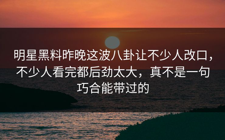 明星黑料昨晚这波八卦让不少人改口,不少人看完都后劲太大,真不是一句巧合能带过的 明星黑料昨晚这波八卦让不少人改口,不少人看完都后劲太大,真不是一句巧合能带过的