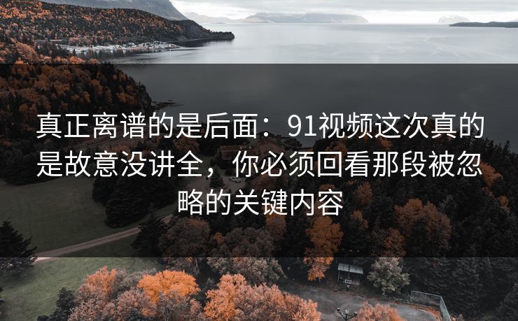真正离谱的是后面:91视频这次真的是故意没讲全,你必须回看那段被忽略的关键内容 真正离谱的是后面:91视频这次真的是故意没讲全,你必须回看那段被忽略的关键内容