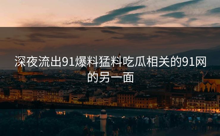 深夜流出91爆料猛料吃瓜相关的91网的另一面 深夜流出91爆料猛料吃瓜相关的91网的另一面